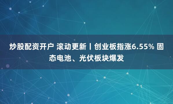 炒股配资开户 滚动更新丨创业板指涨6.55% 固态电池、光伏板块爆发