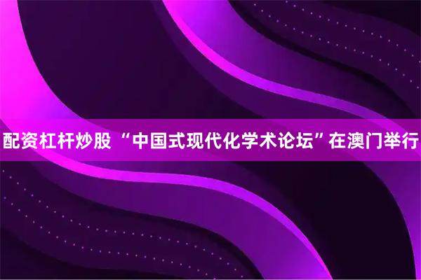 配资杠杆炒股 “中国式现代化学术论坛”在澳门举行