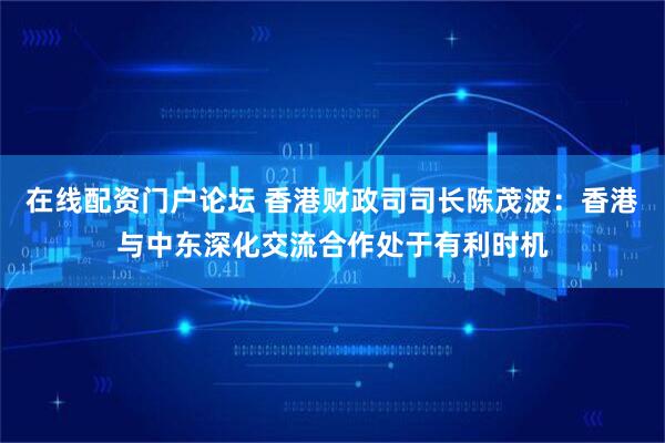 在线配资门户论坛 香港财政司司长陈茂波：香港与中东深化交流合作处于有利时机