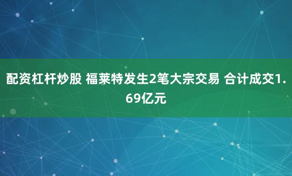 配资杠杆炒股 福莱特发生2笔大宗交易 合计成交1.69亿元