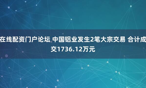 在线配资门户论坛 中国铝业发生2笔大宗交易 合计成交1736.12万元