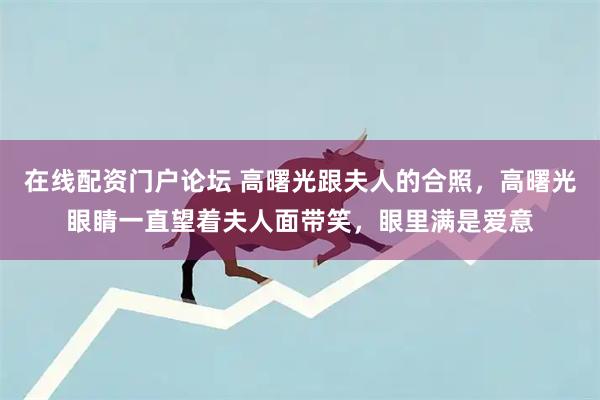 在线配资门户论坛 高曙光跟夫人的合照，高曙光眼睛一直望着夫人面带笑，眼里满是爱意