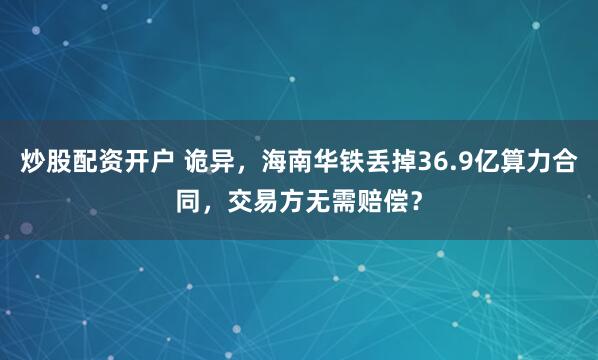 炒股配资开户 诡异，海南华铁丢掉36.9亿算力合同，交易方无需赔偿？