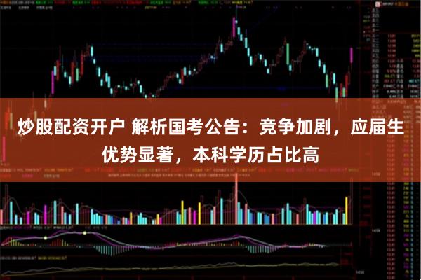 炒股配资开户 解析国考公告：竞争加剧，应届生优势显著，本科学历占比高