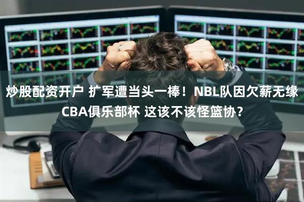 炒股配资开户 扩军遭当头一棒！NBL队因欠薪无缘CBA俱乐部杯 这该不该怪篮协？
