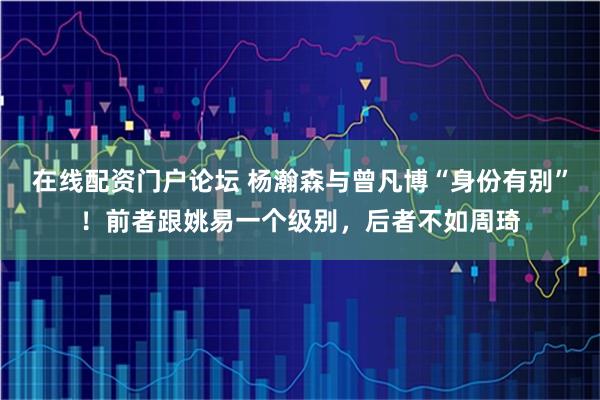 在线配资门户论坛 杨瀚森与曾凡博“身份有别”！前者跟姚易一个级别，后者不如周琦
