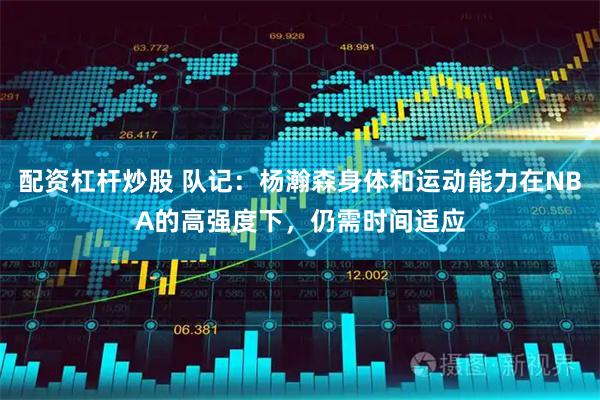 配资杠杆炒股 队记：杨瀚森身体和运动能力在NBA的高强度下，仍需时间适应