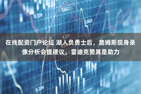 在线配资门户论坛 湖人负勇士后，詹姆斯现身录像分析会提建议，雷迪克赞其是助力