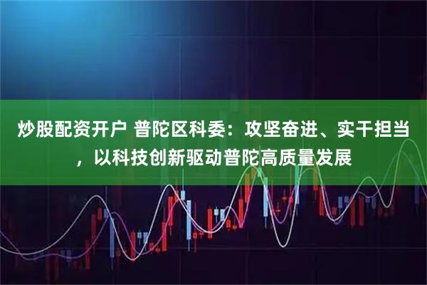 炒股配资开户 普陀区科委：攻坚奋进、实干担当，以科技创新驱动普陀高质量发展