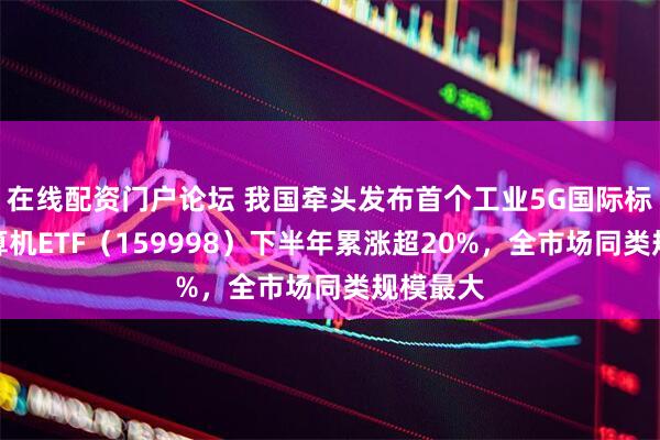 在线配资门户论坛 我国牵头发布首个工业5G国际标准，计算机ETF（159998）下半年累涨超20%，全市场同类规模最大