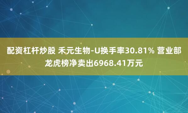配资杠杆炒股 禾元生物-U换手率30.81% 营业部龙虎榜净卖出6968.41万元