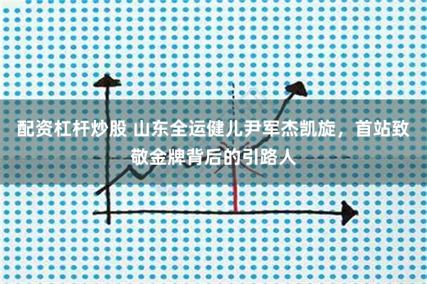 配资杠杆炒股 山东全运健儿尹军杰凯旋，首站致敬金牌背后的引路人