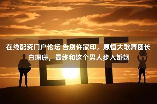 在线配资门户论坛 告别许家印，原恒大歌舞团长白珊珊，最终和这个男人步入婚姻