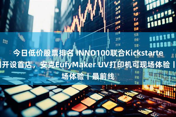 今日低价股票排名 INNO100联合Kickstarter在深圳开设首店，安克EufyMaker UV打印机可现场体验丨最前线