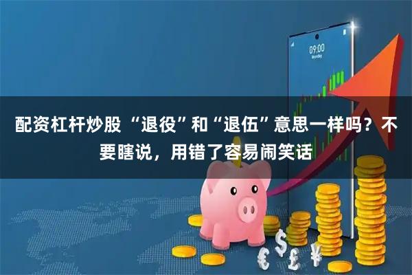 配资杠杆炒股 “退役”和“退伍”意思一样吗？不要瞎说，用错了容易闹笑话