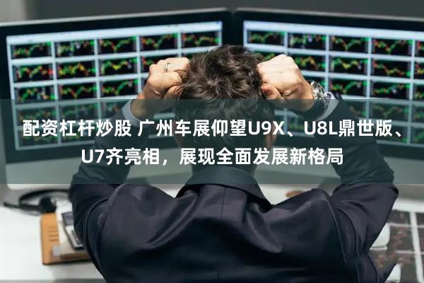 配资杠杆炒股 广州车展仰望U9X、U8L鼎世版、U7齐亮相，展现全面发展新格局