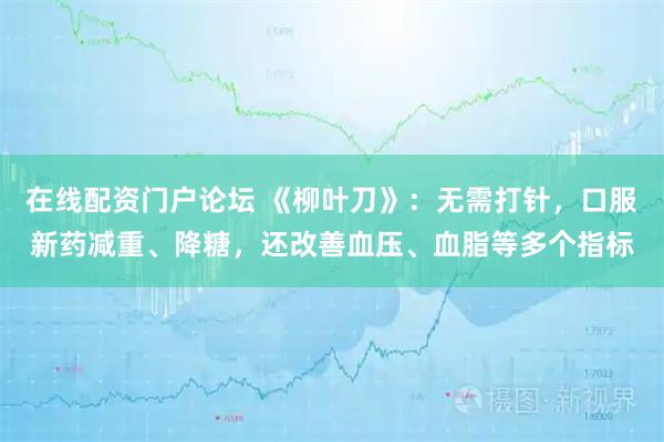 在线配资门户论坛 《柳叶刀》：无需打针，口服新药减重、降糖，还改善血压、血脂等多个指标