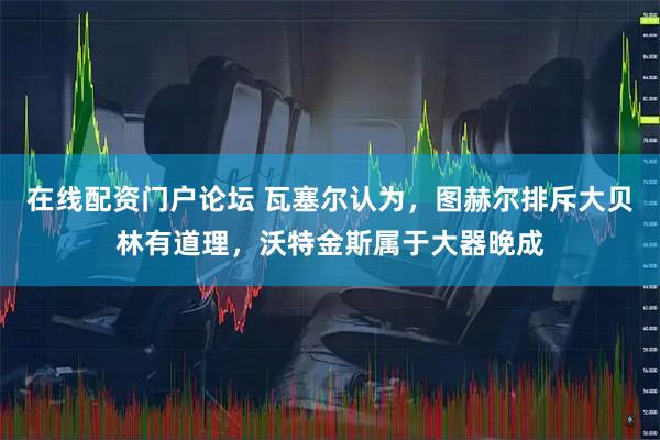 在线配资门户论坛 瓦塞尔认为，图赫尔排斥大贝林有道理，沃特金斯属于大器晚成