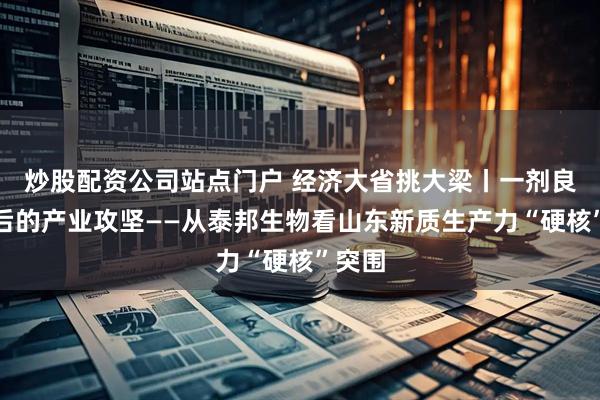 炒股配资公司站点门户 经济大省挑大梁丨一剂良药背后的产业攻坚——从泰邦生物看山东新质生产力“硬核”突围