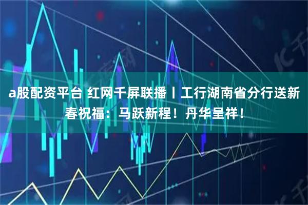 a股配资平台 红网千屏联播丨工行湖南省分行送新春祝福：马跃新程！丹华呈祥！
