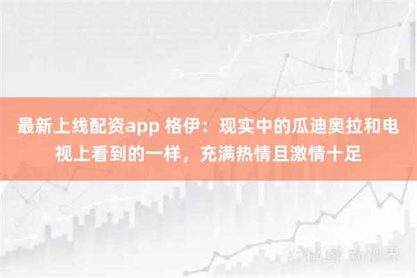 最新上线配资app 格伊：现实中的瓜迪奥拉和电视上看到的一样，充满热情且激情十足