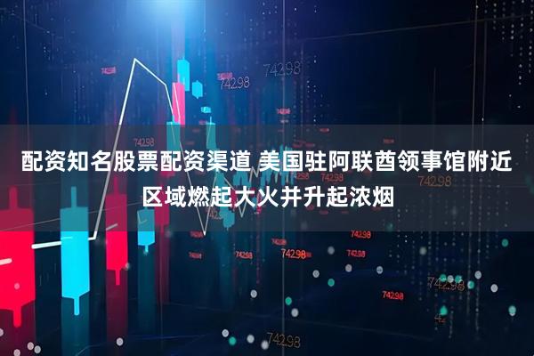 配资知名股票配资渠道 美国驻阿联酋领事馆附近区域燃起大火并升起浓烟