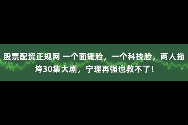 股票配资正规网 一个面瘫脸，一个科技脸，两人拖垮30集大剧，宁理再强也救不了！