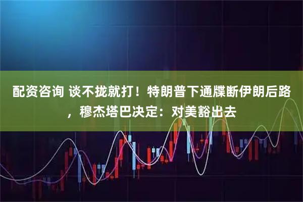 配资咨询 谈不拢就打！特朗普下通牒断伊朗后路，穆杰塔巴决定：对美豁出去