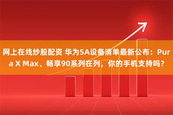 网上在线炒股配资 华为5A设备清单最新公布：Pura X Max、畅享90系列在列，你的手机支持吗？