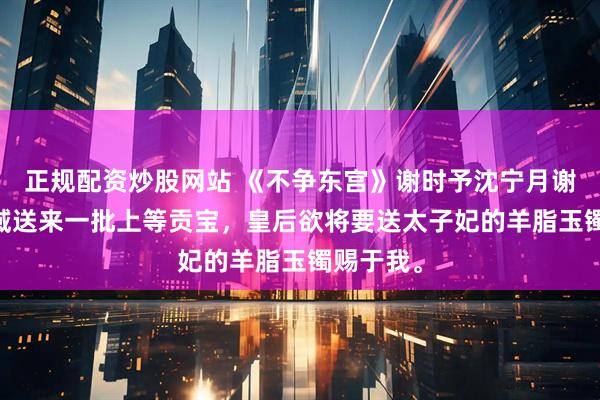 正规配资炒股网站 《不争东宫》谢时予沈宁月谢玉荪 西域送来一批上等贡宝，皇后欲将要送太子妃的羊脂玉镯赐于我。