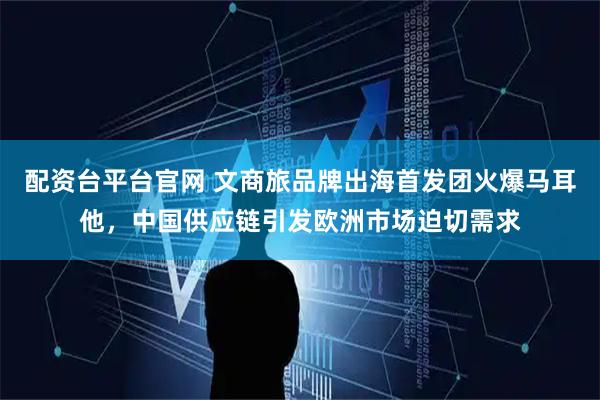 配资台平台官网 文商旅品牌出海首发团火爆马耳他，中国供应链引发欧洲市场迫切需求