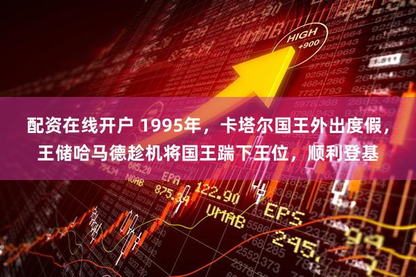配资在线开户 1995年，卡塔尔国王外出度假，王储哈马德趁机将国王踹下王位，顺利登基