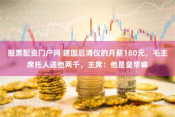 股票配资门户网 建国后溥仪的月薪180元，毛主席托人送他两千，主席：他是皇帝嘛