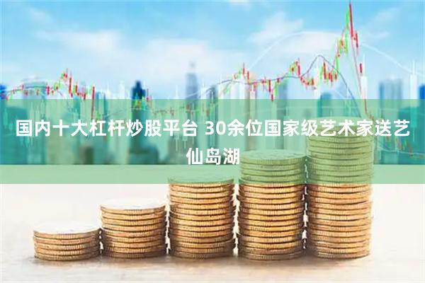 国内十大杠杆炒股平台 30余位国家级艺术家送艺仙岛湖